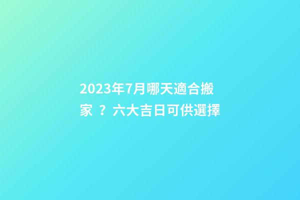 2023年7月哪天適合搬家？六大吉日可供選擇